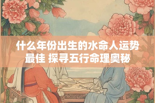 什么年份出生的水命人运势最佳 探寻五行命理奥秘