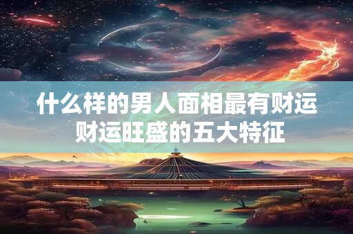 什么样的男人面相最有财运 财运旺盛的五大特征