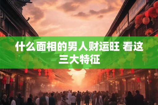 什么面相的男人财运旺 看这三大特征
