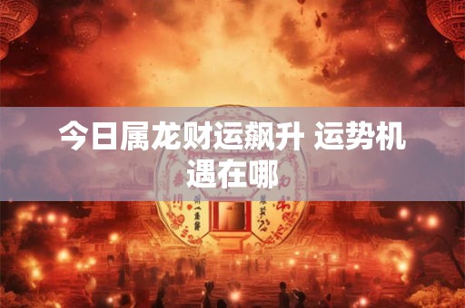 今日属龙财运飙升 运势机遇在哪