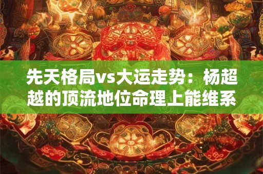 先天格局vs大运走势：杨超越的顶流地位命理上能维系到哪年