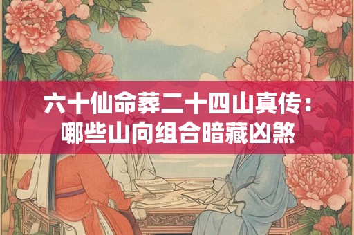 六十仙命葬二十四山真传：哪些山向组合暗藏凶煞
