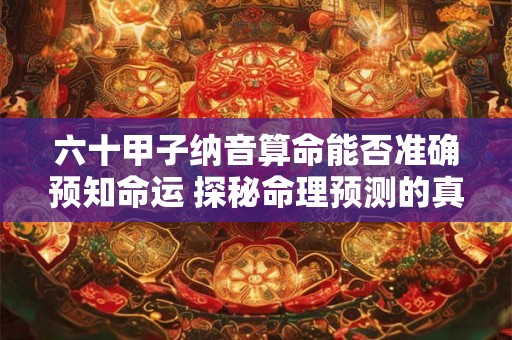 六十甲子纳音算命靠谱吗 揭秘背后的玄机 六十甲子纳音算命靠谱吗 揭秘背后的玄机