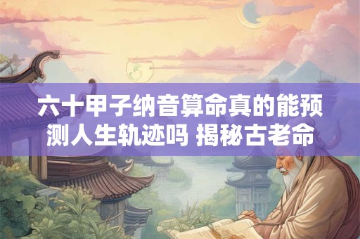 六十甲子纳音算命真的能预测人生轨迹吗 揭秘古老命理的玄机
