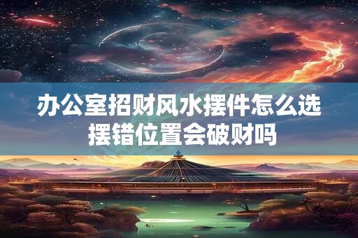 办公室招财风水摆件怎么选 摆错位置会破财吗