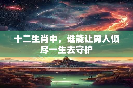 十二生肖中，谁能让男人倾尽一生去守护