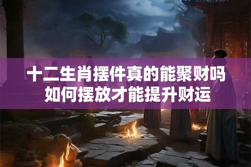 十二生肖摆件真的能聚财吗 如何摆放才能提升财运