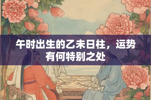 午时出生的乙未日柱，运势有何特别之处