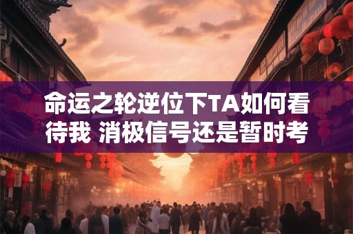 命运之轮逆位下TA如何看待我 消极信号还是暂时考验