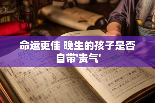 详细阅读:命运更佳 晚生的孩子是否自带'贵气' 命运更佳 晚生的孩子是否自带'贵气'