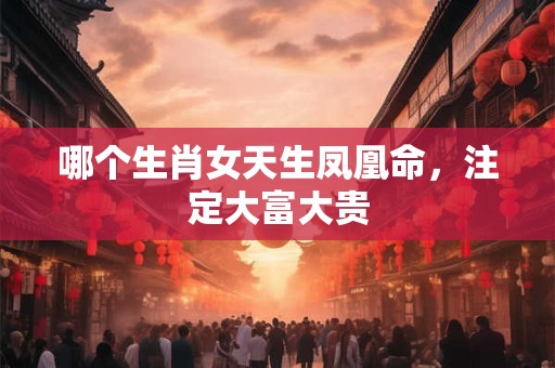 哪个生肖女天生凤凰命，注定大富大贵
