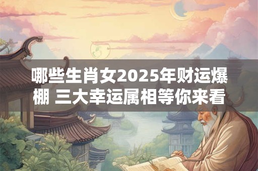 哪些生肖女2025年财运爆棚 三大幸运属相等你来看