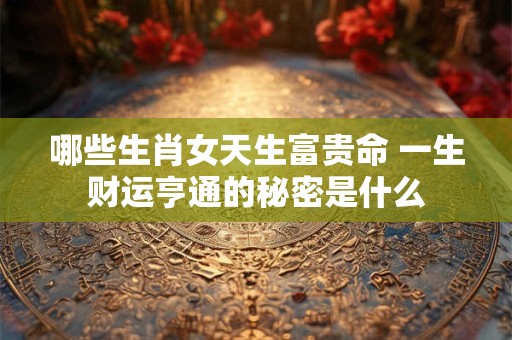 哪些生肖女天生富贵命 一生财运亨通的秘密是什么