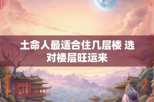 土命人最适合住几层楼 选对楼层旺运来