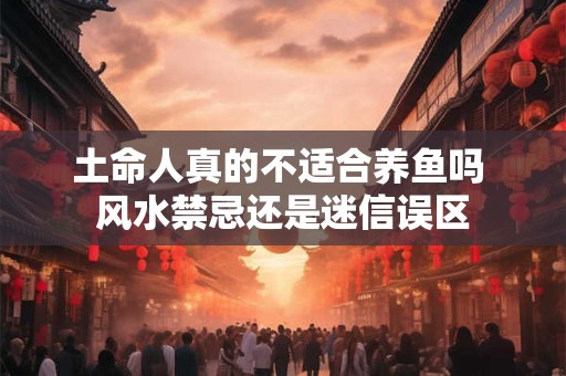 土命人真的不适合养鱼吗 风水禁忌还是迷信误区