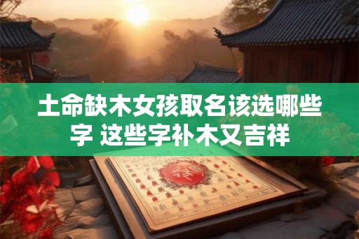 土命缺木女孩取名该选哪些字 这些字补木又吉祥