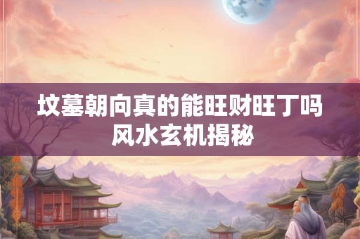 坟墓朝向真的能旺财旺丁吗 风水玄机揭秘
