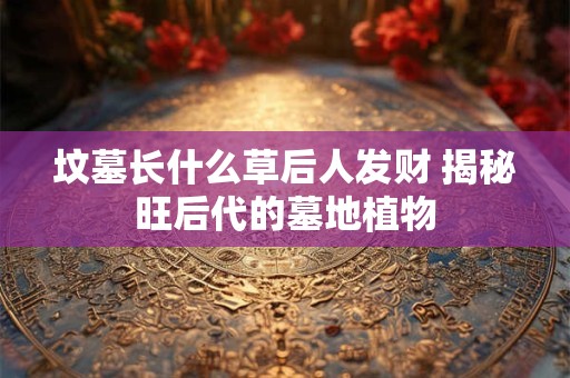 坟墓长什么草后人发财 揭秘旺后代的墓地植物