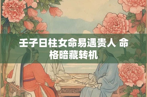 壬子日柱女命易遇贵人 命格暗藏转机