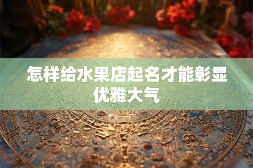 怎样给水果店起名才能彰显优雅大气