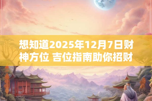想知道2025年12月7日财神方位 吉位指南助你招财