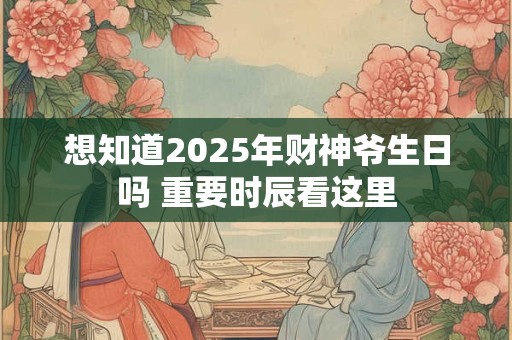 想知道2025年财神爷生日吗 重要时辰看这里