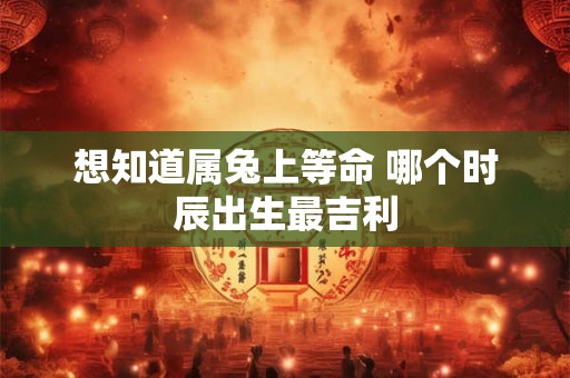 想知道属兔上等命 哪个时辰出生最吉利