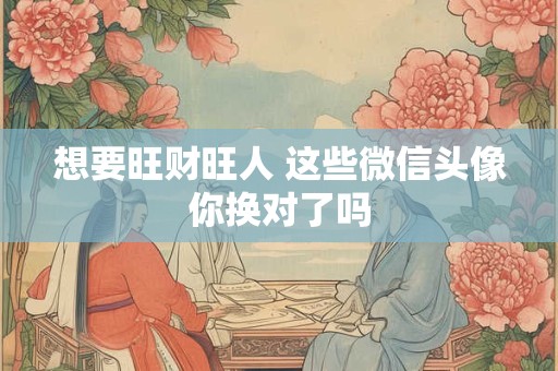 想要旺财旺人 这些微信头像你换对了吗