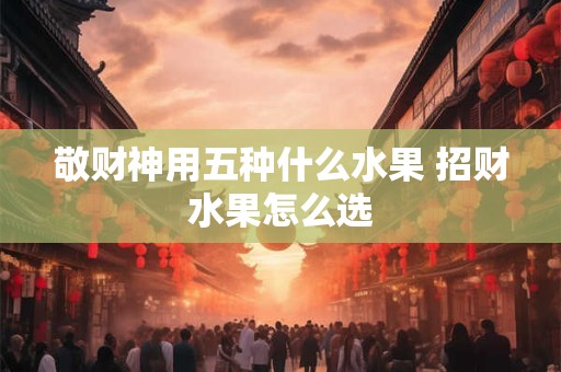 敬财神用五种什么水果 招财水果怎么选