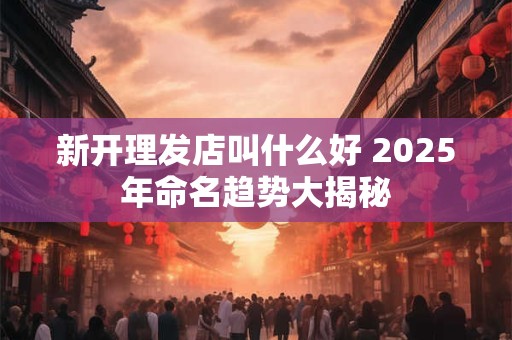 新开理发店叫什么好 2025年命名趋势大揭秘