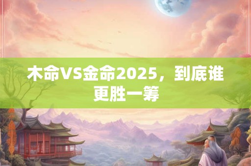木命VS金命2025，到底谁更胜一筹
