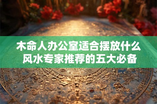 木命人办公室适合摆放什么 风水专家推荐的五大必备物品