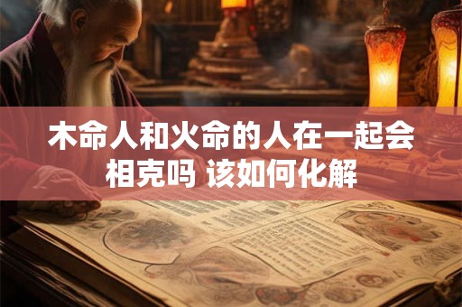 木命人和火命的人在一起会相克吗 该如何化解