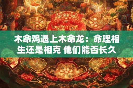 木命鸡遇上木命龙：命理相生还是相克 他们能否长久