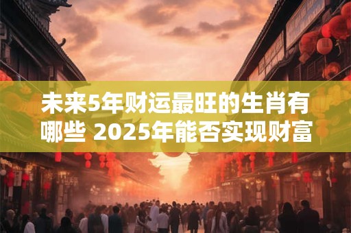未来5年财运最旺的生肖有哪些 2025年能否实现财富自由