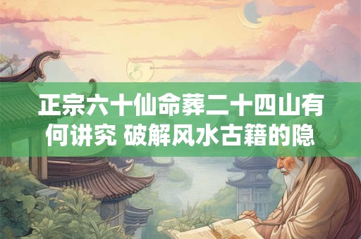 正宗六十仙命葬二十四山有何讲究 破解风水古籍的隐藏智慧
