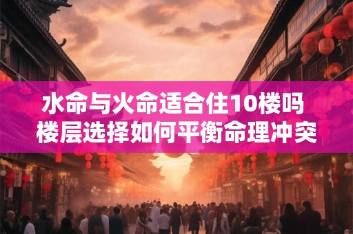 水命与火命适合住10楼吗 楼层选择如何平衡命理冲突