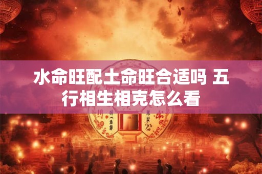 水命旺配土命旺合适吗 五行相生相克怎么看
