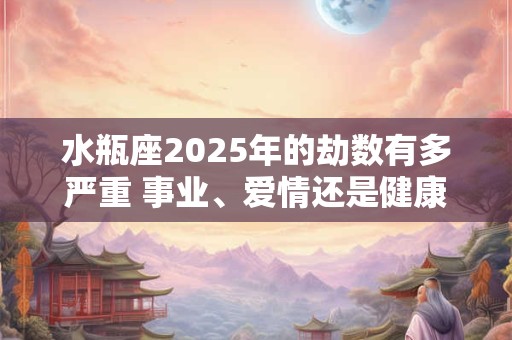 水瓶座2025年的劫数有多严重 事业、爱情还是健康