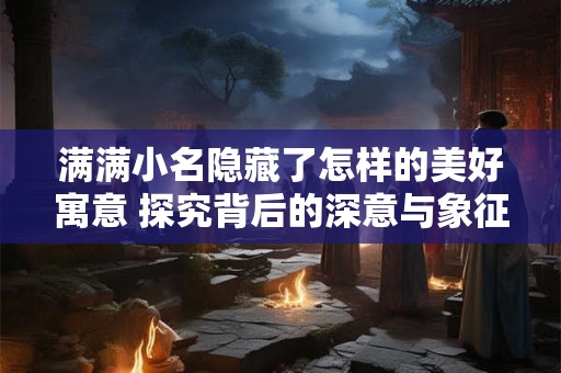 满满小名隐藏了怎样的美好寓意 探究背后的深意与象征