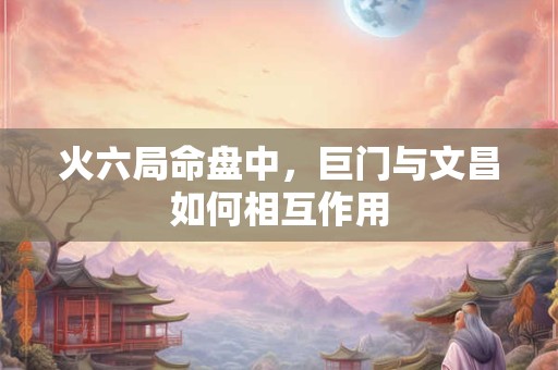 火六局命盘中，巨门与文昌如何相互作用