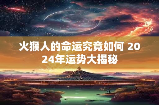 火猴人的命运究竟如何 2024年运势大揭秘 火猴人的命运究竟如何 2024年运势大揭秘