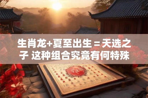 生肖龙+夏至出生＝天选之子 这种组合究竟有何特殊