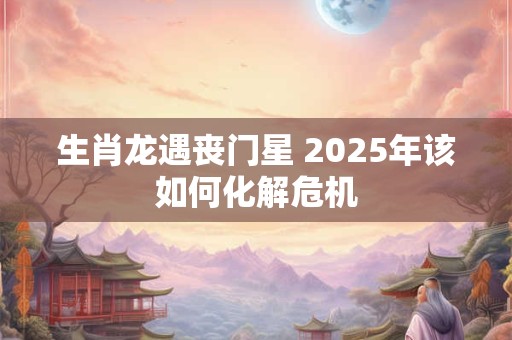 生肖龙遇丧门星 2025年该如何化解危机