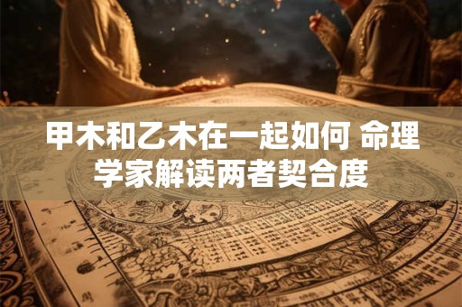 甲木和乙木在一起如何 命理学家解读两者契合度