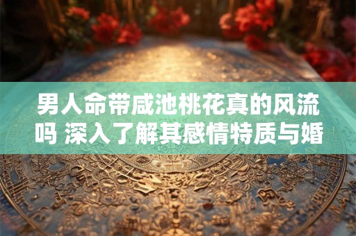 男人命带咸池桃花真的风流吗 深入了解其感情特质与婚姻走向