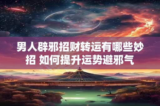 男人辟邪招财转运有哪些妙招 如何提升运势避邪气