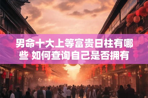 详细阅读:男命十大上等富贵日柱有哪些 如何查询自己是否拥有 男命十大上等富贵日柱有哪些 如何查询自己是否拥有