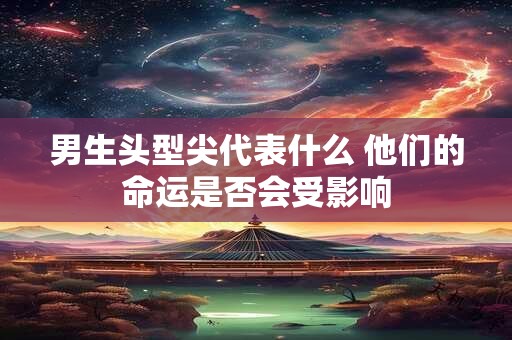 男生头型尖代表什么 他们的命运是否会受影响
