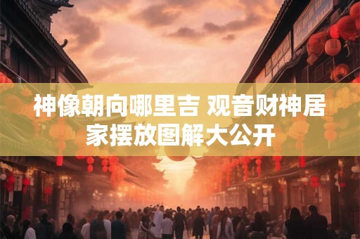 神像朝向哪里吉 观音财神居家摆放图解大公开